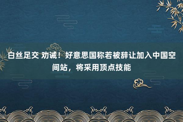 白丝足交 劝诫！好意思国称若被辞让加入中国空间站，将采用顶点技能