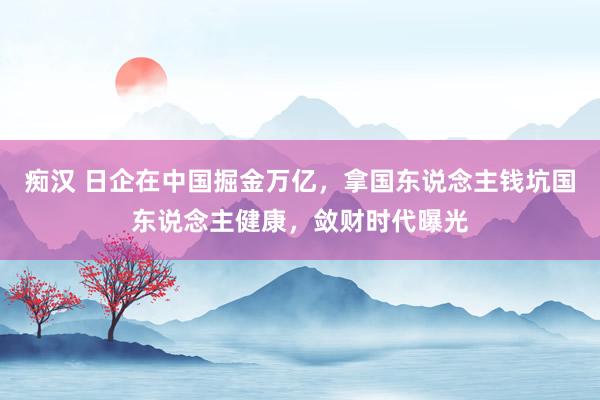 痴汉 日企在中国掘金万亿，拿国东说念主钱坑国东说念主健康，敛财时代曝光