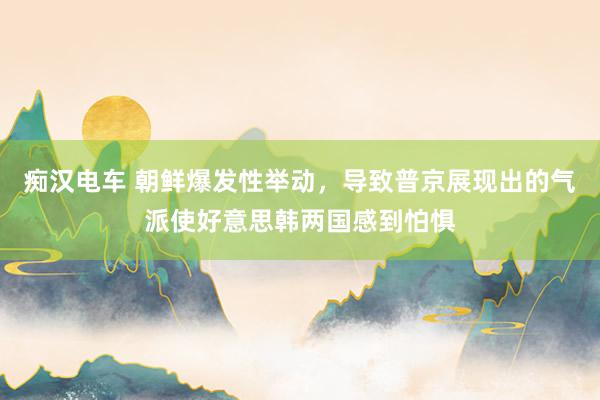 痴汉电车 朝鲜爆发性举动，导致普京展现出的气派使好意思韩两国感到怕惧