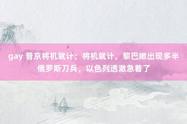 gay 普京将机就计；将机就计，黎巴嫩出现多半俄罗斯刀兵，以色列透澈急着了