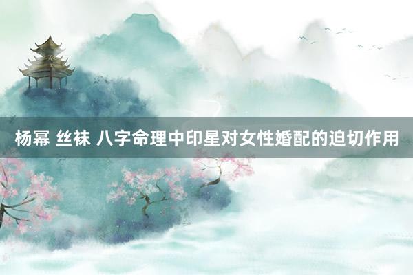 杨幂 丝袜 八字命理中印星对女性婚配的迫切作用