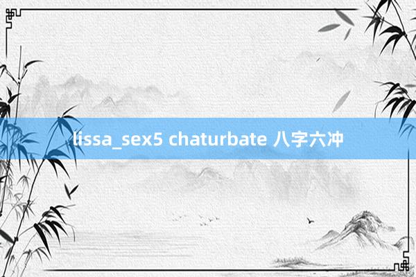 lissa_sex5 chaturbate 八字六冲