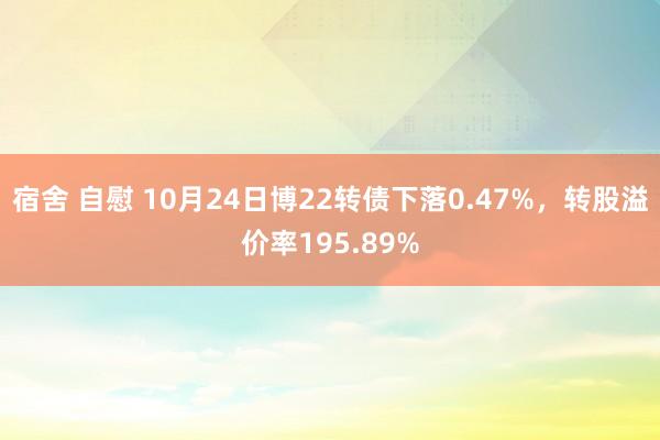 宿舍 自慰 10月24日博22转债下落0.47%，转股溢价率195.89%