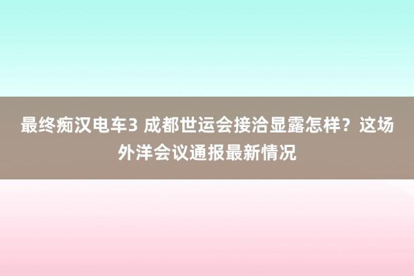 最终痴汉电车3 成都世运会接洽显露怎样？这场外洋会议通报最新情况