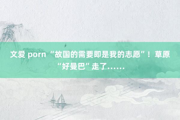 文爱 porn “故国的需要即是我的志愿”！草原“好曼巴”走了……