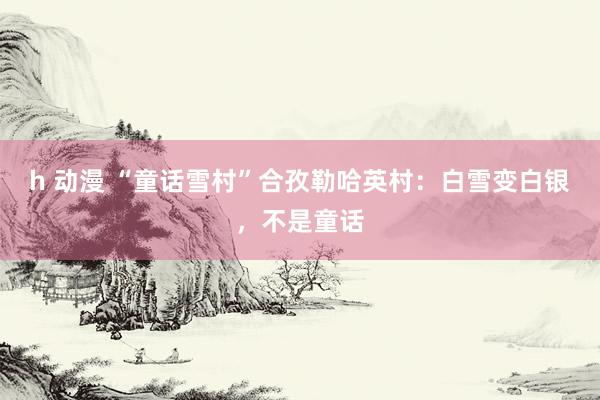 h 动漫 “童话雪村”合孜勒哈英村：白雪变白银，不是童话