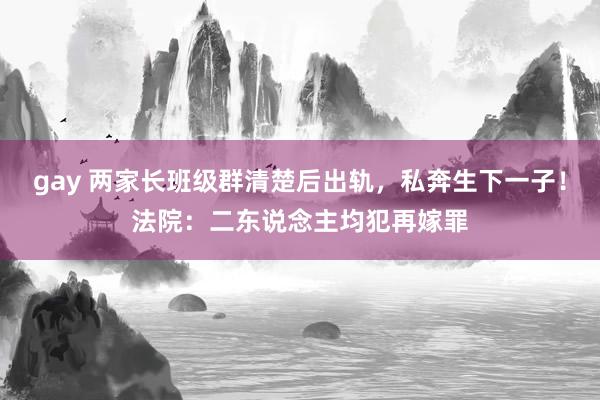 gay 两家长班级群清楚后出轨，私奔生下一子！法院：二东说念主均犯再嫁罪