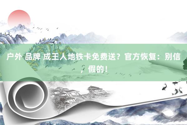 户外 品牌 成王人地铁卡免费送？官方恢复：别信，假的！