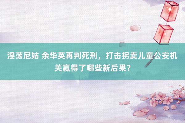 淫荡尼姑 余华英再判死刑，打击拐卖儿童公安机关赢得了哪些新后果？