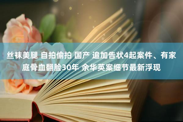 丝袜美腿 自拍偷拍 国产 追加告状4起案件、有家庭骨血翻脸30年 余华英案细节最新浮现