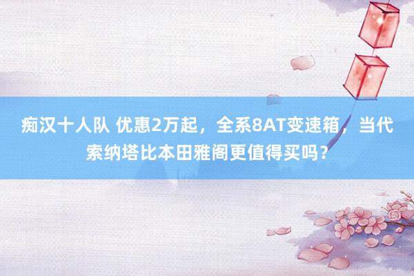 痴汉十人队 优惠2万起，全系8AT变速箱，当代索纳塔比本田雅阁更值得买吗？