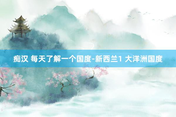 痴汉 每天了解一个国度-新西兰1 大洋洲国度