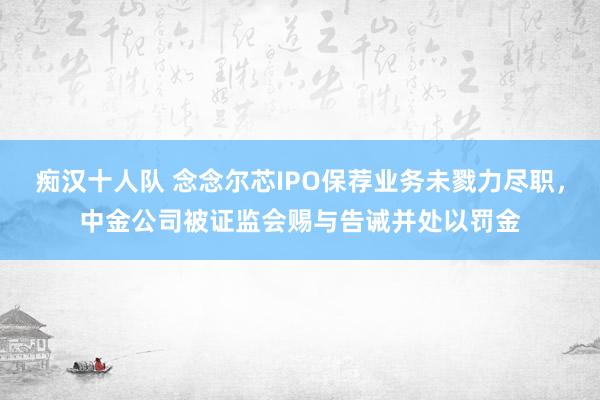 痴汉十人队 念念尔芯IPO保荐业务未戮力尽职，中金公司被证监会赐与告诫并处以罚金