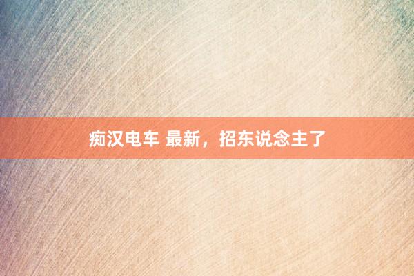 痴汉电车 最新，招东说念主了