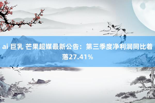 ai 巨乳 芒果超媒最新公告：第三季度净利润同比着落27.41%