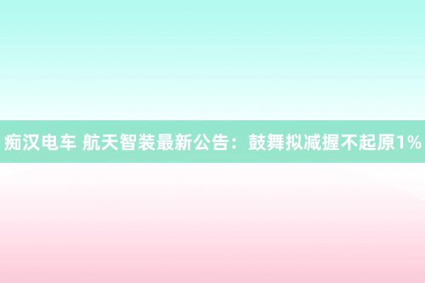 痴汉电车 航天智装最新公告：鼓舞拟减握不起原1%
