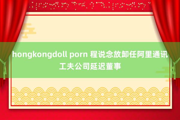hongkongdoll porn 程说念放卸任阿里通讯工夫公司延迟董事