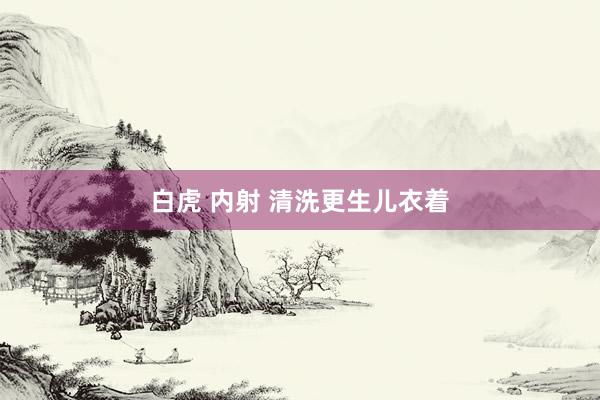白虎 内射 清洗更生儿衣着