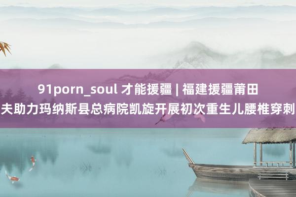 91porn_soul 才能援疆 | 福建援疆莆田大夫助力玛纳斯县总病院凯旋开展初次重生儿腰椎穿刺术
