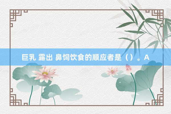 巨乳 露出 鼻饲饮食的顺应者是（）。A