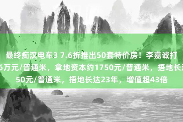 最终痴汉电车3 7.6折推出50套特价房！李嘉诚打折抛售北京楼盘，7.6万元/普通米，拿地资本约1750元/普通米，捂地长达23年，增值超43倍