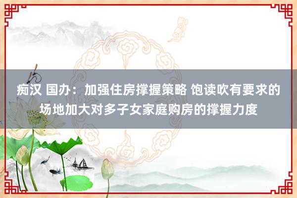 痴汉 国办：加强住房撑握策略 饱读吹有要求的场地加大对多子女家庭购房的撑握力度