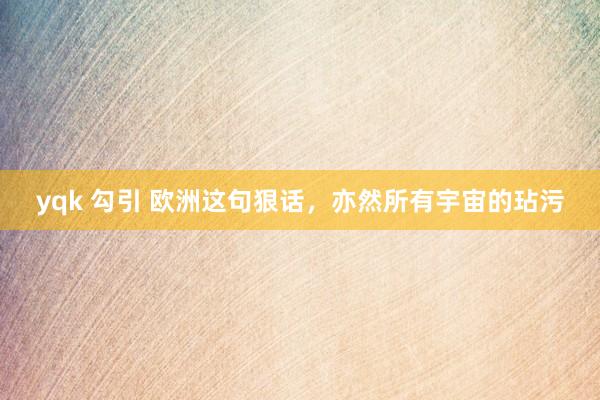 yqk 勾引 欧洲这句狠话，亦然所有宇宙的玷污