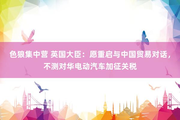 色狼集中营 英国大臣：愿重启与中国贸易对话，不测对华电动汽车加征关税