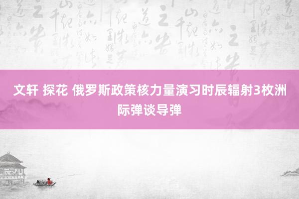 文轩 探花 俄罗斯政策核力量演习时辰辐射3枚洲际弹谈导弹