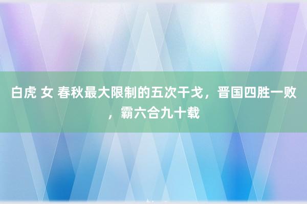 白虎 女 春秋最大限制的五次干戈，晋国四胜一败，霸六合九十载