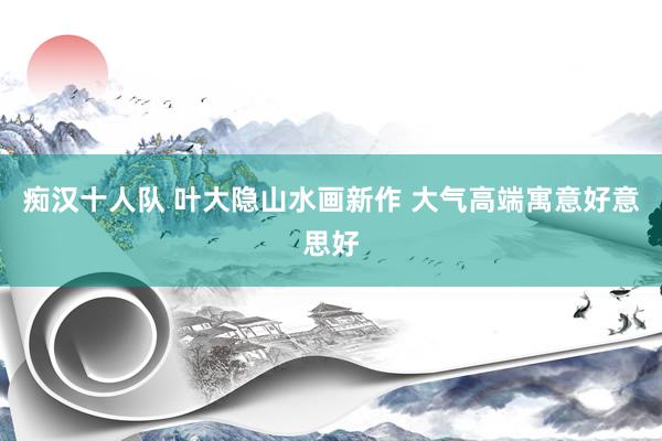 痴汉十人队 叶大隐山水画新作 大气高端寓意好意思好