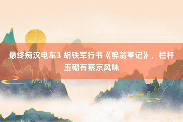 最终痴汉电车3 胡铁军行书《醉翁亭记》，栏杆玉砌有蔡京风味