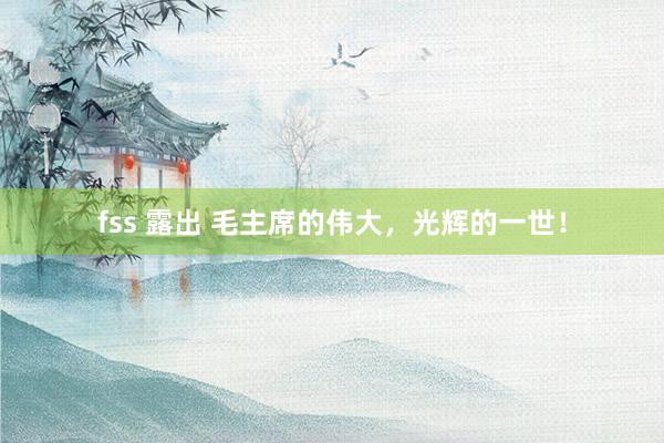 fss 露出 毛主席的伟大，光辉的一世！