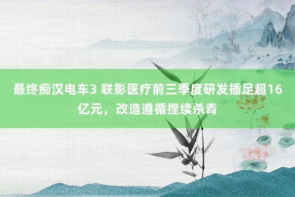 最终痴汉电车3 联影医疗前三季度研发插足超16亿元，改造遵循捏续杀青