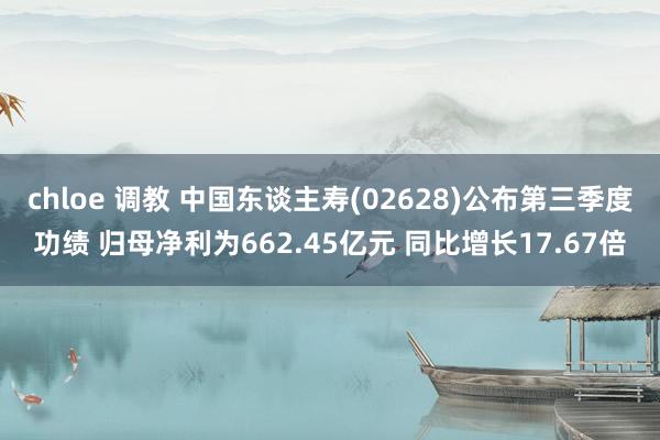 chloe 调教 中国东谈主寿(02628)公布第三季度功绩 归母净利为662.45亿元 同比增长17.67倍