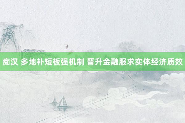 痴汉 多地补短板强机制 晋升金融服求实体经济质效