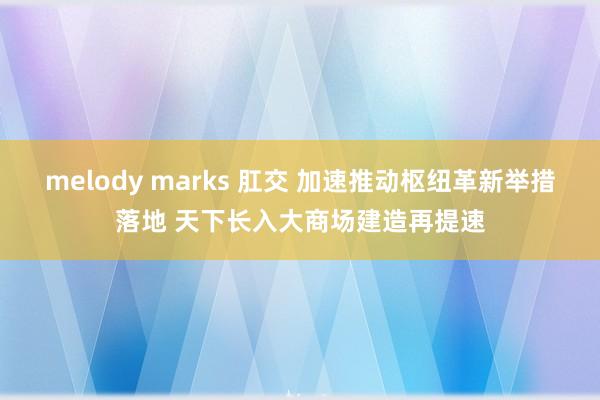 melody marks 肛交 加速推动枢纽革新举措落地 天下长入大商场建造再提速