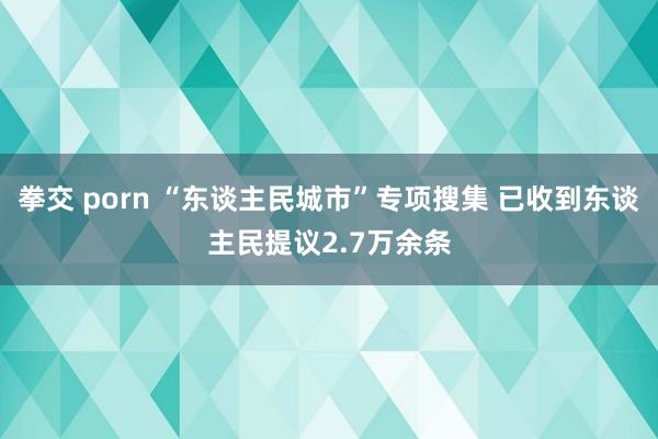 拳交 porn “东谈主民城市”专项搜集 已收到东谈主民提议2.7万余条