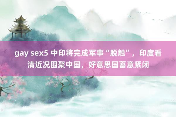 gay sex5 中印将完成军事“脱触”，印度看清近况围聚中国，好意思国蓄意紧闭