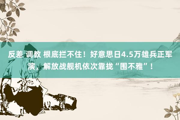 反差 调教 根底拦不住！好意思日4.5万雄兵正军演，解放战舰机依次靠拢“围不雅”！