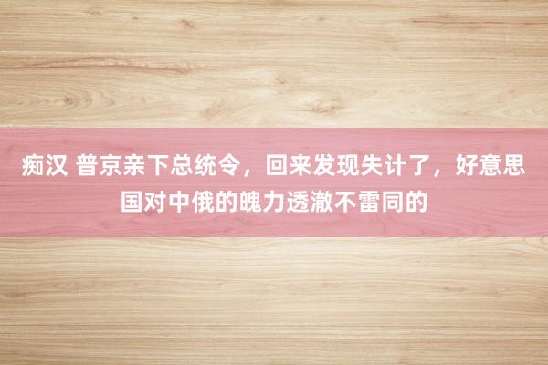 痴汉 普京亲下总统令，回来发现失计了，好意思国对中俄的魄力透澈不雷同的
