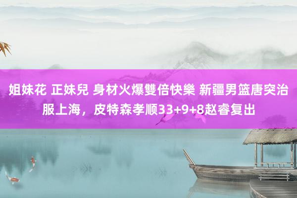 姐妹花 正妹兒 身材火爆雙倍快樂 新疆男篮唐突治服上海，皮特森孝顺33+9+8赵睿复出