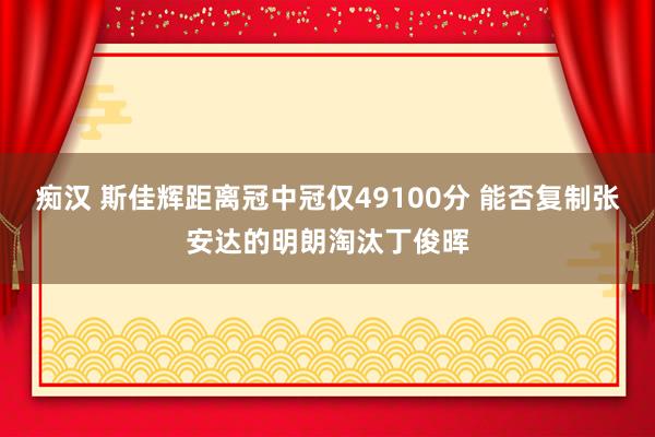 痴汉 斯佳辉距离冠中冠仅49100分 能否复制张安达的明朗淘汰丁俊晖