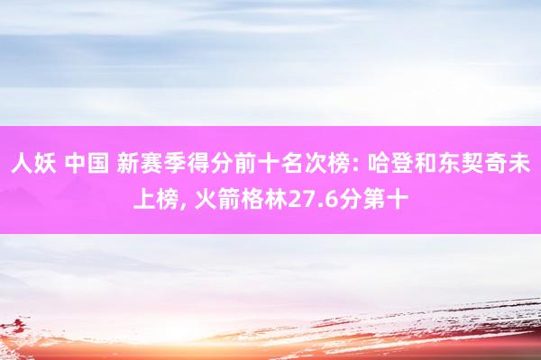 人妖 中国 新赛季得分前十名次榜: 哈登和东契奇未上榜， 火箭格林27.6分第十