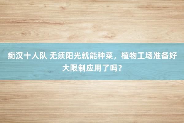 痴汉十人队 无须阳光就能种菜，植物工场准备好大限制应用了吗？