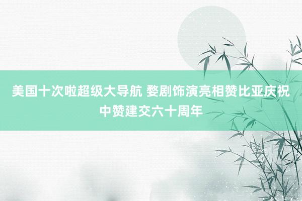 美国十次啦超级大导航 婺剧饰演亮相赞比亚庆祝中赞建交六十周年