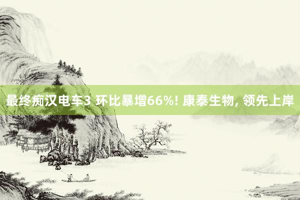 最终痴汉电车3 环比暴增66%! 康泰生物， 领先上岸
