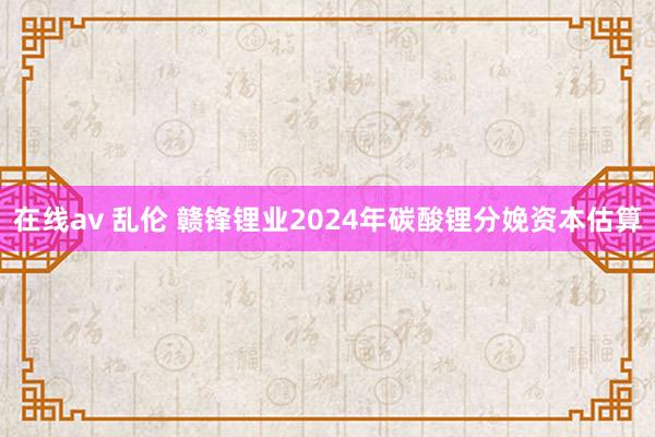 在线av 乱伦 赣锋锂业2024年碳酸锂分娩资本估算