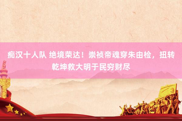 痴汉十人队 绝境荣达！崇祯帝魂穿朱由检，扭转乾坤救大明于民穷财尽