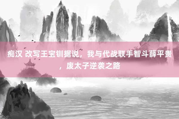 痴汉 改写王宝钏据说，我与代战联手智斗薛平贵，废太子逆袭之路